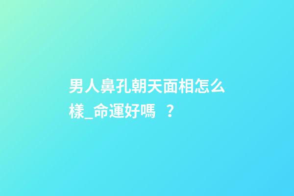 男人鼻孔朝天面相怎么樣_命運好嗎？